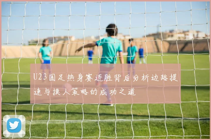 U23国足热身赛连胜背后分析边路提速与换人策略的成功之道